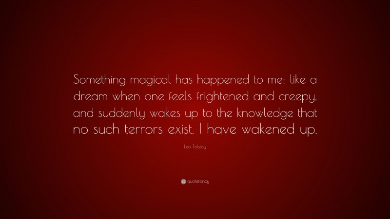 Leo Tolstoy Quote: “Something magical has happened to me: like a dream when one feels frightened and creepy, and suddenly wakes up to the knowledge that no such terrors exist. I have wakened up.”