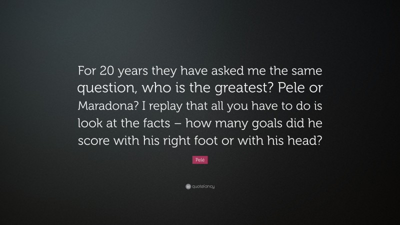 Pelé Quote: “For 20 years they have asked me the same question, who is the greatest? Pele or Maradona? I replay that all you have to do is look at the facts – how many goals did he score with his right foot or with his head?”