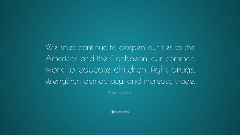 William J. Clinton Quote: “We must continue to deepen our ties to the Americas and the Caribbean, our common work to educate children, fight drugs, strengthen democracy, and increase trade.”