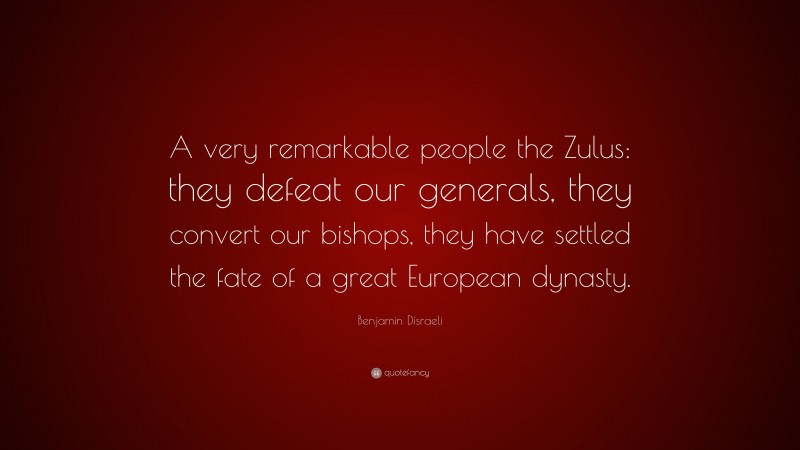 Benjamin Disraeli Quote: “A very remarkable people the Zulus: they defeat our generals, they convert our bishops, they have settled the fate of a great European dynasty.”