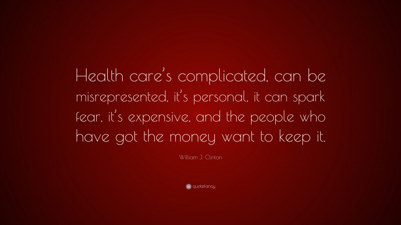 William J. Clinton Quote: “Health care’s complicated, can be misrepresented, it’s personal, it can spark fear, it’s expensive, and the people who have got the money want to keep it.”