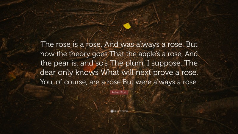 Robert Frost Quote: “The rose is a rose, And was always a rose. But now the theory goes That the apple’s a rose, And the pear is, and so’s The plum, I suppose. The dear only knows What will next prove a rose. You, of course, are a rose But were always a rose.”