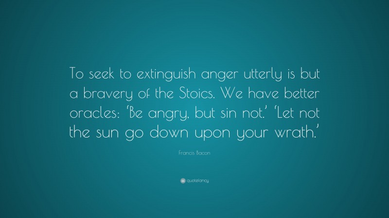 Francis Bacon Quote: “To seek to extinguish anger utterly is but a bravery of the Stoics. We have better oracles: ‘Be angry, but sin not.’ ‘Let not the sun go down upon your wrath.’”