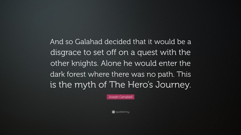 Joseph Campbell Quote: “And so Galahad decided that it would be a disgrace to set off on a quest with the other knights. Alone he would enter the dark forest where there was no path. This is the myth of The Hero’s Journey.”