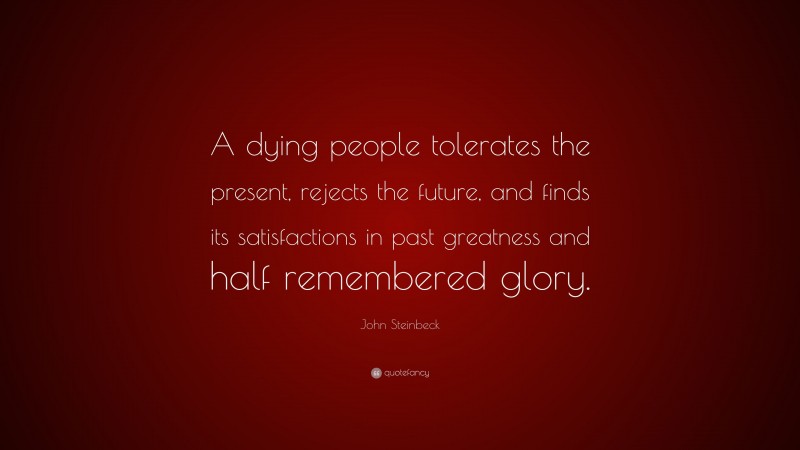 John Steinbeck Quote: “A dying people tolerates the present, rejects the future, and finds its satisfactions in past greatness and half remembered glory.”