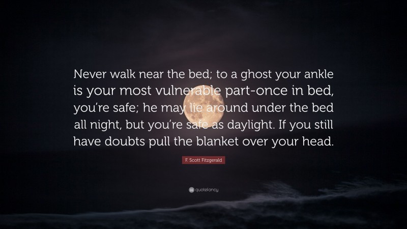 F. Scott Fitzgerald Quote: “Never walk near the bed; to a ghost your ankle is your most vulnerable part-once in bed, you’re safe; he may lie around under the bed all night, but you’re safe as daylight. If you still have doubts pull the blanket over your head.”