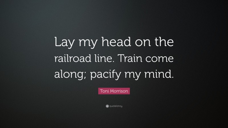 Toni Morrison Quote: “Lay my head on the railroad line. Train come along; pacify my mind.”