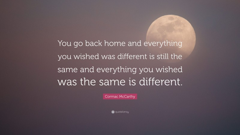 Cormac McCarthy Quote: “You go back home and everything you wished was different is still the same and everything you wished was the same is different.”
