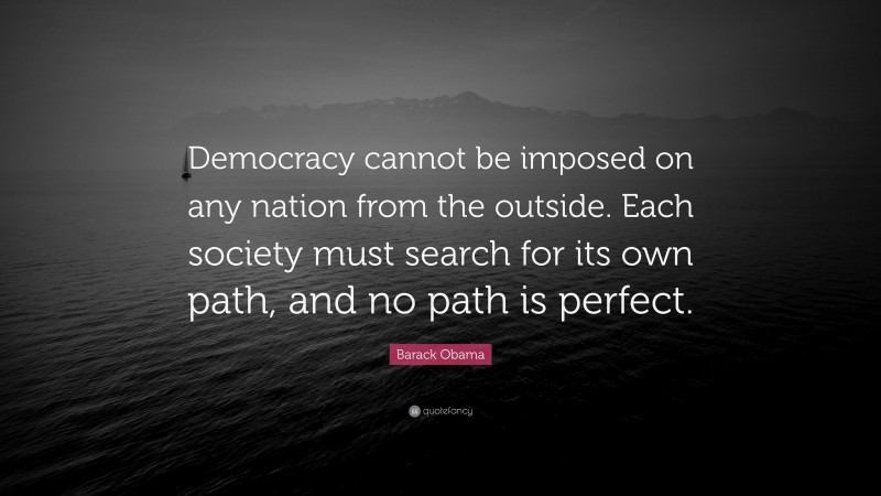 Barack Obama Quote: “Democracy cannot be imposed on any nation from the outside. Each society must search for its own path, and no path is perfect.”
