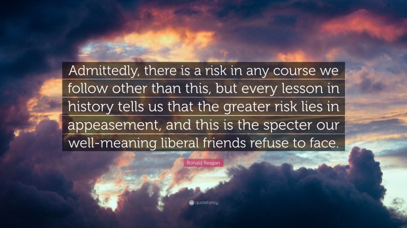Ronald Reagan Quote: “Admittedly, there is a risk in any course we follow other than this, but every lesson in history tells us that the greater risk lies in appeasement, and this is the specter our well-meaning liberal friends refuse to face.”