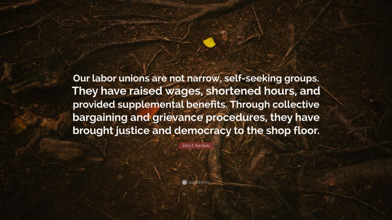John F. Kennedy Quote: “Our labor unions are not narrow, self-seeking groups. They have raised wages, shortened hours, and provided supplemental benefits. Through collective bargaining and grievance procedures, they have brought justice and democracy to the shop floor.”