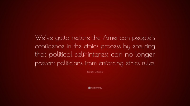 Barack Obama Quote: “We’ve gotta restore the American people’s confidence in the ethics process by ensuring that political self-interest can no longer prevent politicians from enforcing ethics rules.”
