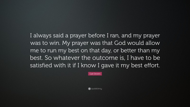 Gail Devers Quote: “I always said a prayer before I ran, and my prayer was to win. My prayer was that God would allow me to run my best on that day, or better than my best. So whatever the outcome is, I have to be satisfied with it if I know I gave it my best effort.”