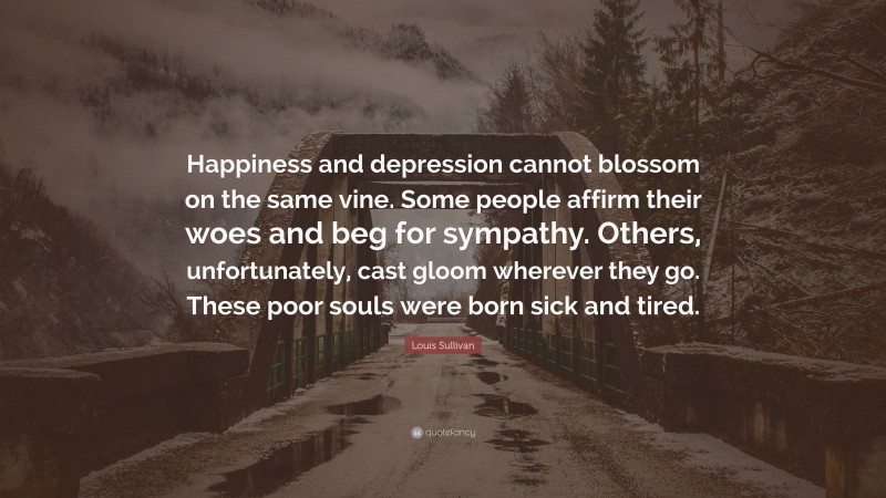 Louis Sullivan Quote: “Happiness and depression cannot blossom on the same vine. Some people affirm their woes and beg for sympathy. Others, unfortunately, cast gloom wherever they go. These poor souls were born sick and tired.”