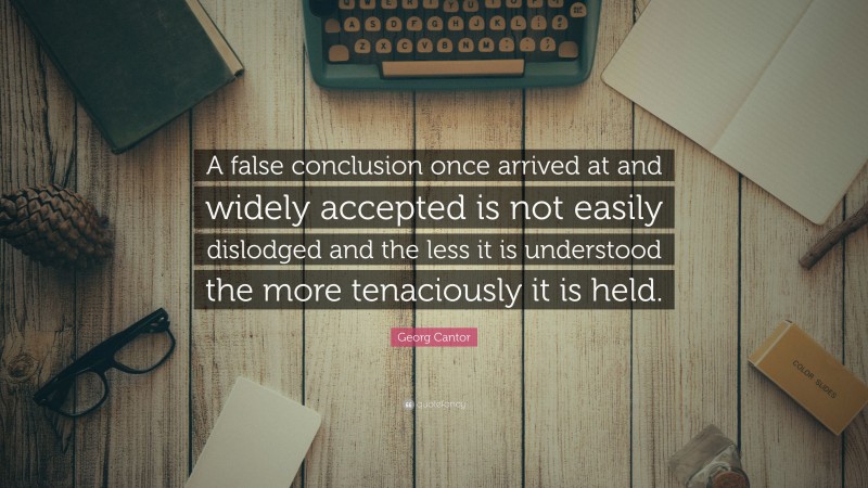 Georg Cantor Quote: “A false conclusion once arrived at and widely accepted is not easily dislodged and the less it is understood the more tenaciously it is held.”