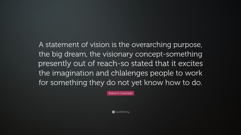 Robert K. Greenleaf Quote: “A statement of vision is the overarching purpose, the big dream, the visionary concept-something presently out of reach-so stated that it excites the imagination and chlalenges people to work for something they do not yet know how to do.”