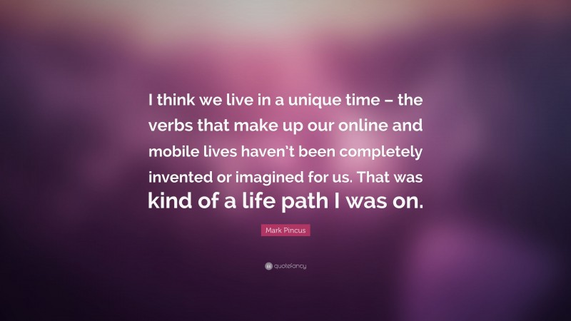 Mark Pincus Quote: “I think we live in a unique time – the verbs that make up our online and mobile lives haven’t been completely invented or imagined for us. That was kind of a life path I was on.”