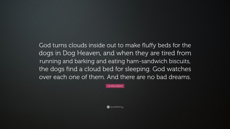Cynthia Rylant Quote: “God turns clouds inside out to make fluffy beds for the dogs in Dog Heaven, and when they are tired from running and barking and eating ham-sandwich biscuits, the dogs find a cloud bed for sleeping. God watches over each one of them. And there are no bad dreams.”