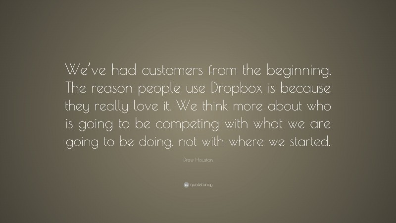 Drew Houston Quote: “We’ve had customers from the beginning. The reason people use Dropbox is because they really love it. We think more about who is going to be competing with what we are going to be doing, not with where we started.”