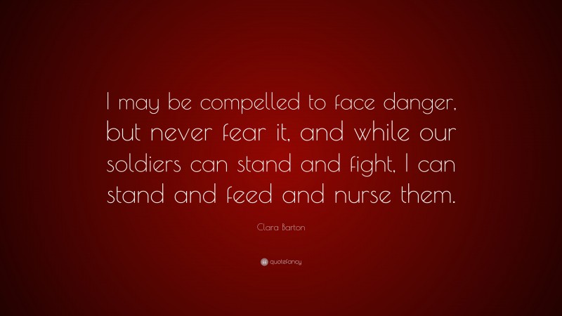 Clara Barton Quote: “I may be compelled to face danger, but never fear it, and while our soldiers can stand and fight, I can stand and feed and nurse them.”