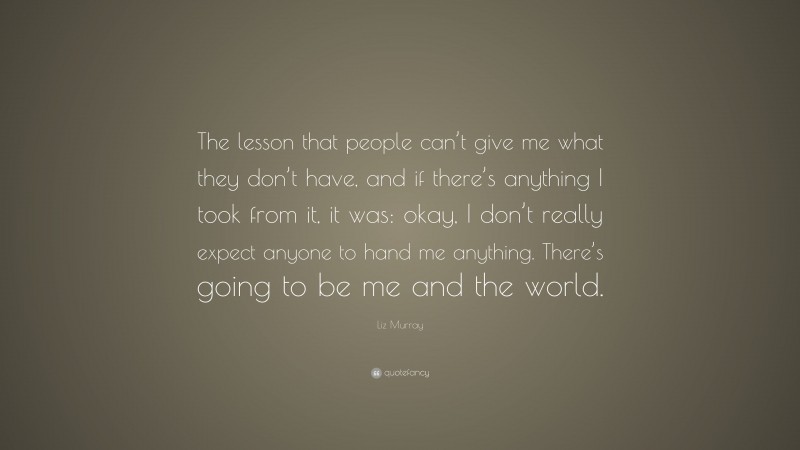 Liz Murray Quote: “The lesson that people can’t give me what they don’t have, and if there’s anything I took from it, it was: okay, I don’t really expect anyone to hand me anything. There’s going to be me and the world.”