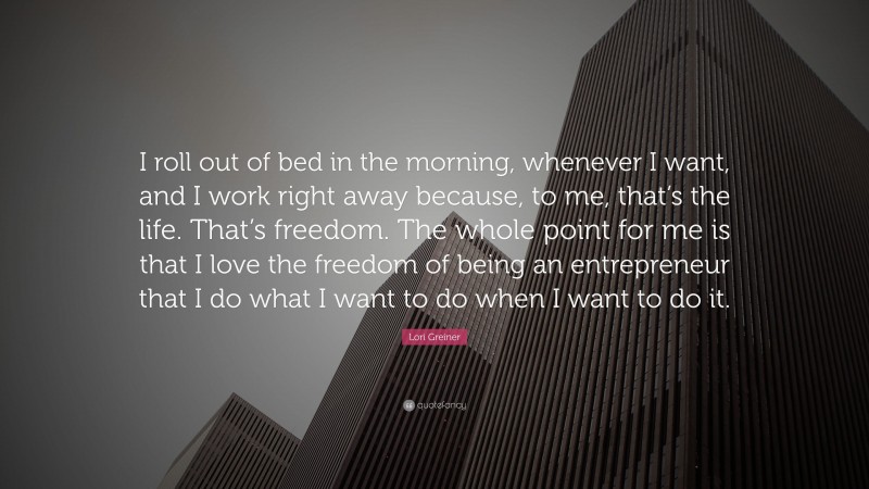 Lori Greiner Quote: “I roll out of bed in the morning, whenever I want, and I work right away because, to me, that’s the life. That’s freedom. The whole point for me is that I love the freedom of being an entrepreneur that I do what I want to do when I want to do it.”