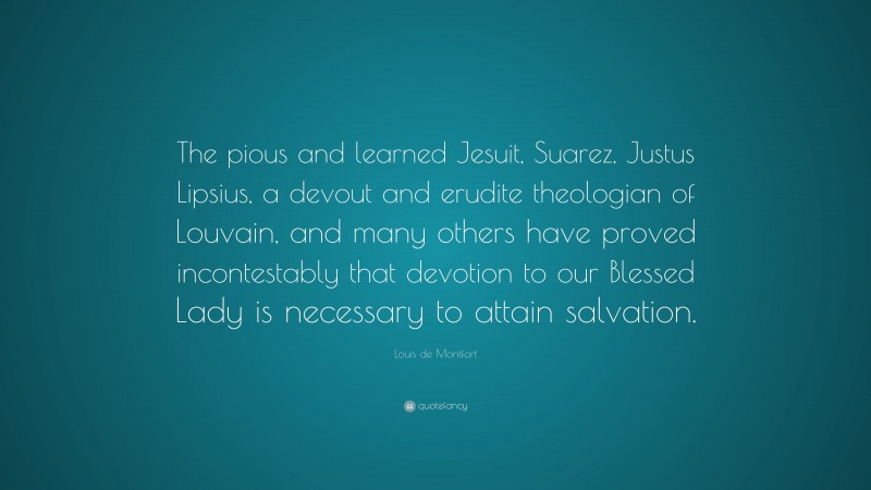 Louis de Montfort Quote: “The pious and learned Jesuit, Suarez, Justus Lipsius, a devout and erudite theologian of Louvain, and many others have proved incontestably that devotion to our Blessed Lady is necessary to attain salvation.”