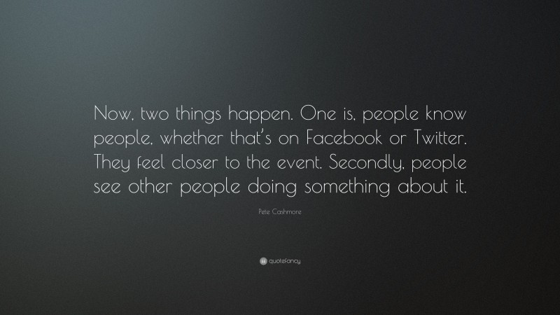 Pete Cashmore Quote: “Now, two things happen. One is, people know people, whether that’s on Facebook or Twitter. They feel closer to the event. Secondly, people see other people doing something about it.”