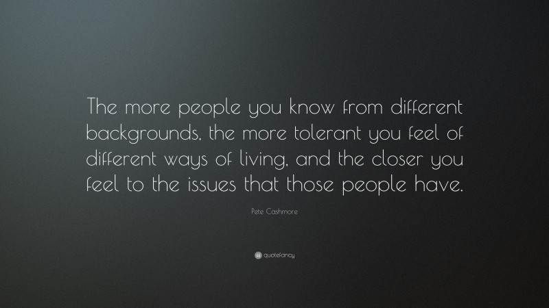 Pete Cashmore Quote: “The more people you know from different backgrounds, the more tolerant you feel of different ways of living, and the closer you feel to the issues that those people have.”