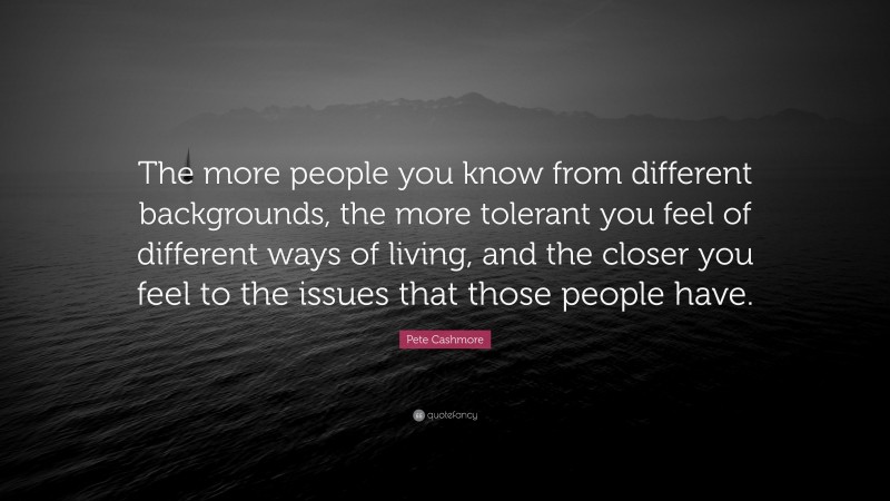 Pete Cashmore Quote: “The more people you know from different backgrounds, the more tolerant you feel of different ways of living, and the closer you feel to the issues that those people have.”