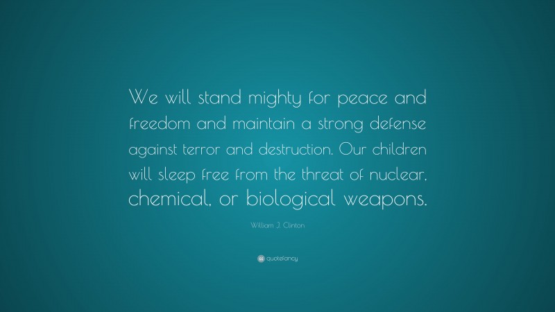 William J. Clinton Quote: “We will stand mighty for peace and freedom and maintain a strong defense against terror and destruction. Our children will sleep free from the threat of nuclear, chemical, or biological weapons.”