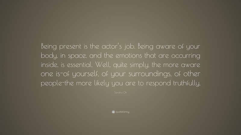 Sandra Oh Quote: “Being present is the actor’s job. Being aware of your body, in space, and the emotions that are occurring inside, is essential. Well, quite simply, the more aware one is-of yourself, of your surroundings, of other people-the more likely you are to respond truthfully.”