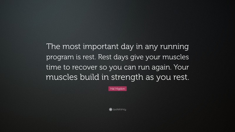 Hal Higdon Quote: “The most important day in any running program is rest. Rest days give your muscles time to recover so you can run again. Your muscles build in strength as you rest.”
