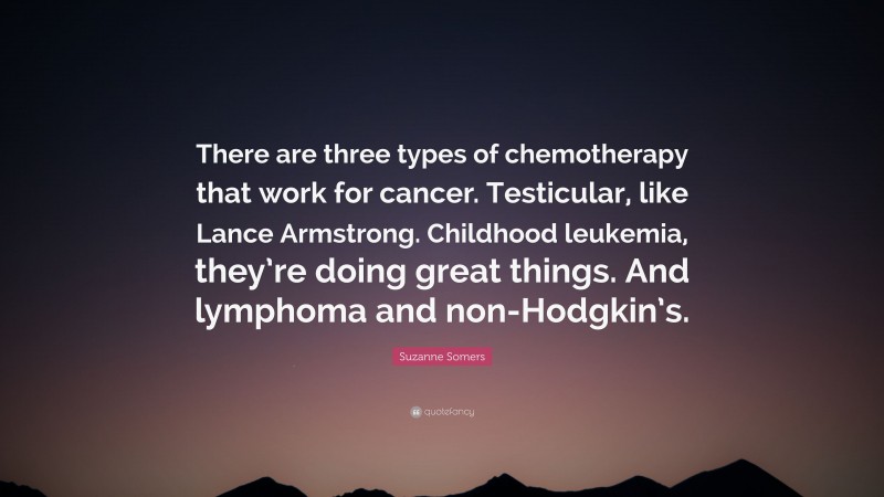 Suzanne Somers Quote: “There are three types of chemotherapy that work for cancer. Testicular, like Lance Armstrong. Childhood leukemia, they’re doing great things. And lymphoma and non-Hodgkin’s.”