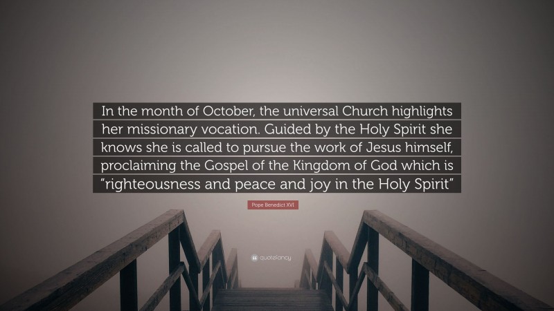Pope Benedict XVI Quote: “In the month of October, the universal Church highlights her missionary vocation. Guided by the Holy Spirit she knows she is called to pursue the work of Jesus himself, proclaiming the Gospel of the Kingdom of God which is “righteousness and peace and joy in the Holy Spirit””