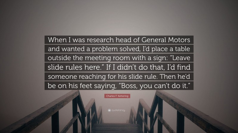 Charles F. Kettering Quote: “When I was research head of General Motors and wanted a problem solved, I’d place a table outside the meeting room with a sign: “Leave slide rules here.” If I didn’t do that, I’d find someone reaching for his slide rule. Then he’d be on his feet saying, “Boss, you can’t do it.””