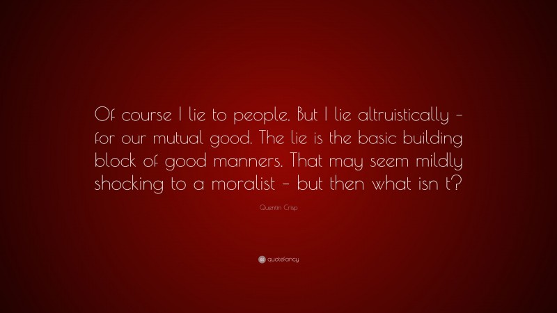 Quentin Crisp Quote: “Of course I lie to people. But I lie altruistically – for our mutual good. The lie is the basic building block of good manners. That may seem mildly shocking to a moralist – but then what isn t?”
