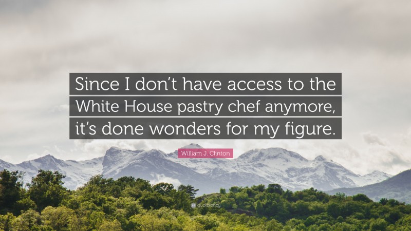 William J. Clinton Quote: “Since I don’t have access to the White House pastry chef anymore, it’s done wonders for my figure.”