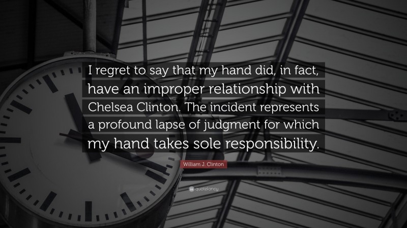 William J. Clinton Quote: “I regret to say that my hand did, in fact, have an improper relationship with Chelsea Clinton. The incident represents a profound lapse of judgment for which my hand takes sole responsibility.”