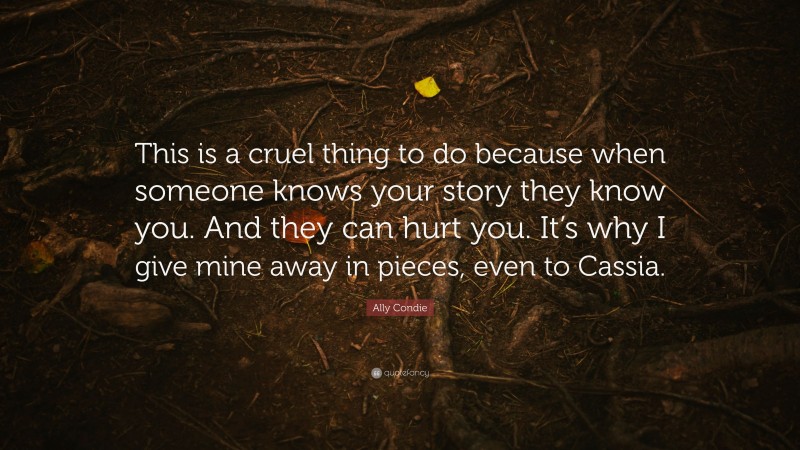 Ally Condie Quote: “This is a cruel thing to do because when someone knows your story they know you. And they can hurt you. It’s why I give mine away in pieces, even to Cassia.”