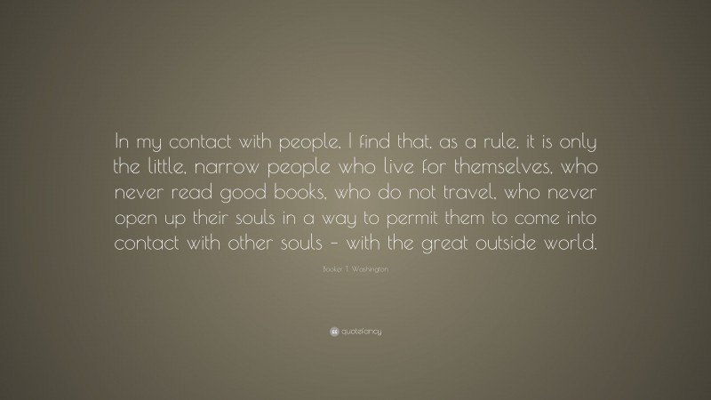 Booker T. Washington Quote: “In my contact with people, I find that, as a rule, it is only the little, narrow people who live for themselves, who never read good books, who do not travel, who never open up their souls in a way to permit them to come into contact with other souls – with the great outside world.”