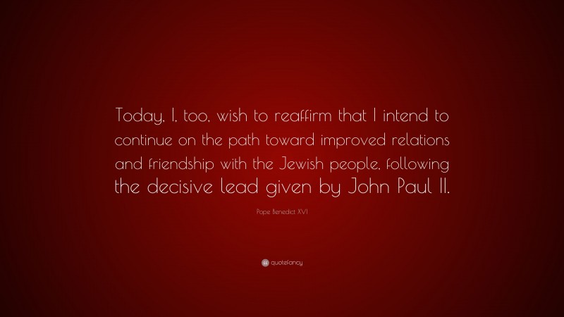Pope Benedict XVI Quote: “Today, I, too, wish to reaffirm that I intend to continue on the path toward improved relations and friendship with the Jewish people, following the decisive lead given by John Paul II.”