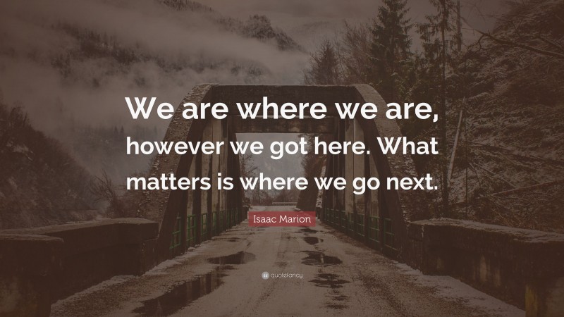 Isaac Marion Quote: “We are where we are, however we got here. What matters is where we go next.”
