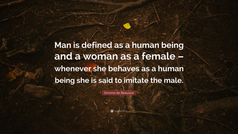 Simone de Beauvoir Quote: “Man is defined as a human being and a woman as a female – whenever she behaves as a human being she is said to imitate the male.”