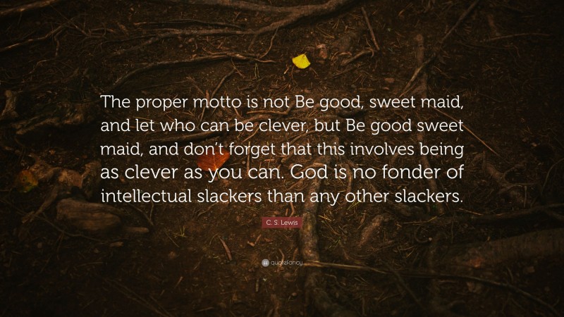 C. S. Lewis Quote: “The proper motto is not Be good, sweet maid, and let who can be clever, but Be good sweet maid, and don’t forget that this involves being as clever as you can. God is no fonder of intellectual slackers than any other slackers.”