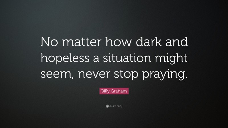 Billy Graham Quote: “No matter how dark and hopeless a situation might seem, never stop praying.”