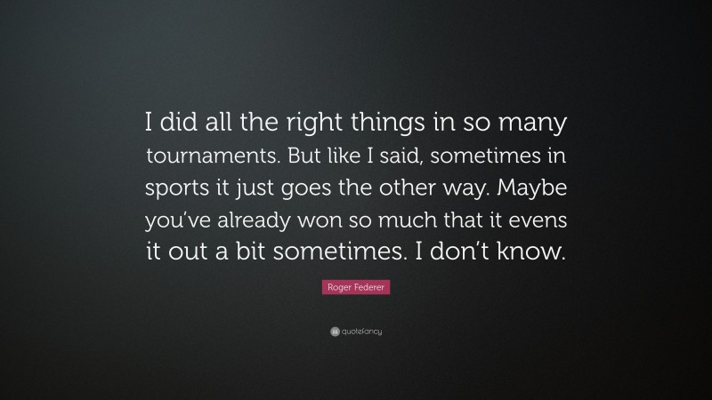 Roger Federer Quote: “I did all the right things in so many tournaments. But like I said, sometimes in sports it just goes the other way. Maybe you’ve already won so much that it evens it out a bit sometimes. I don’t know.”