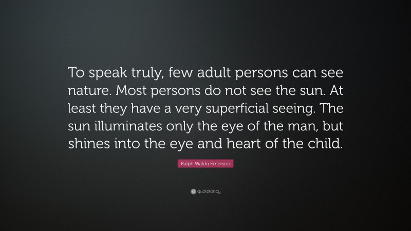 Ralph Waldo Emerson Quote: “To speak truly, few adult persons can see nature. Most persons do not see the sun. At least they have a very superficial seeing. The sun illuminates only the eye of the man, but shines into the eye and heart of the child.”