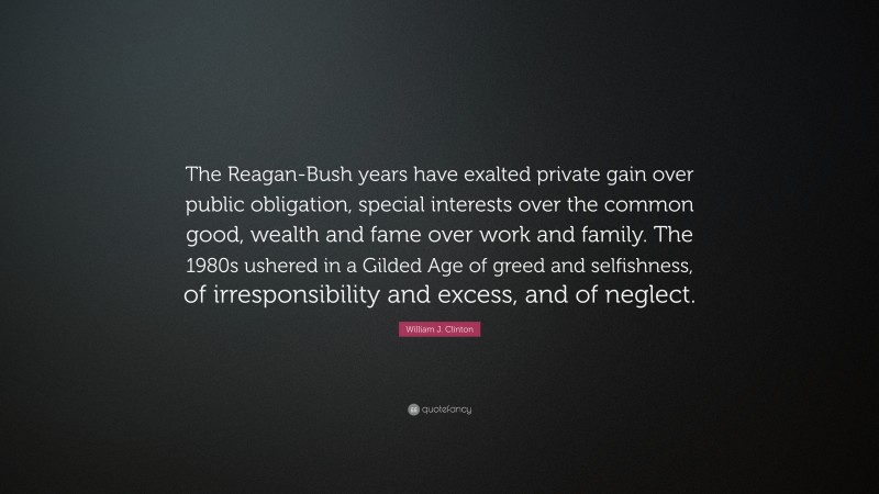 William J. Clinton Quote: “The Reagan-Bush years have exalted private gain over public obligation, special interests over the common good, wealth and fame over work and family. The 1980s ushered in a Gilded Age of greed and selfishness, of irresponsibility and excess, and of neglect.”