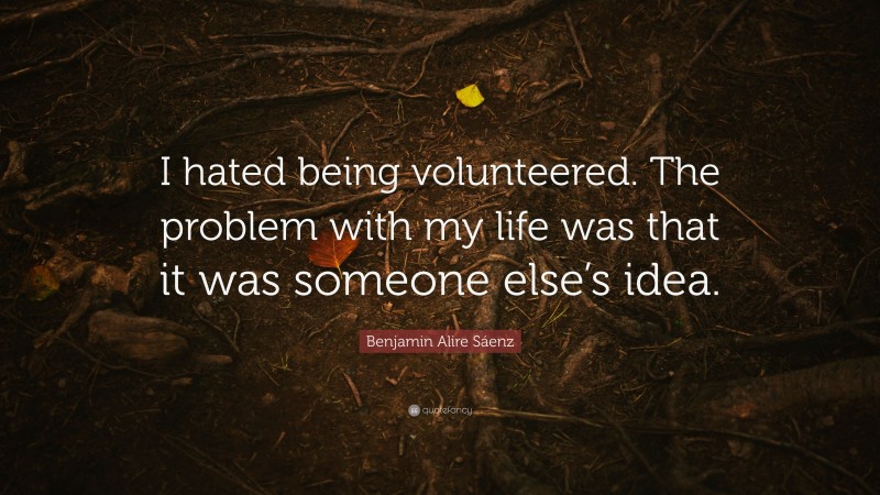 Benjamin Alire Sáenz Quote: “I hated being volunteered. The problem with my life was that it was someone else’s idea.”